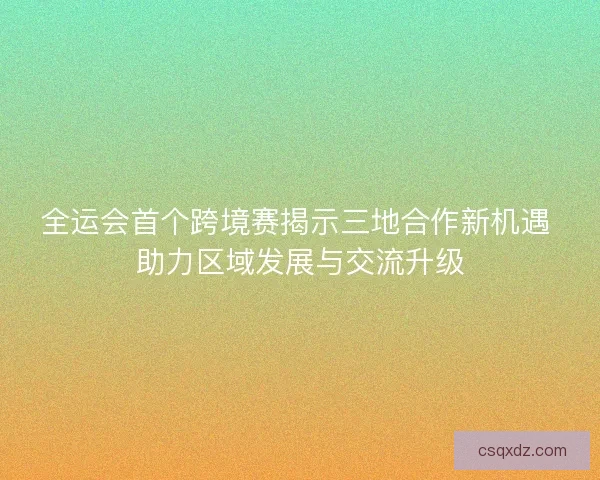全运会首个跨境赛揭示三地合作新机遇 助力区域发展与交流升级