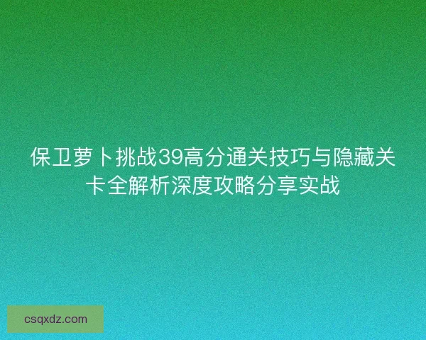 保卫萝卜挑战39高分通关技巧与隐藏关卡全解析深度攻略分享实战