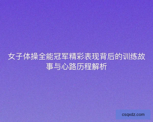 女子体操全能冠军精彩表现背后的训练故事与心路历程解析