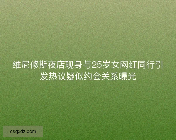 维尼修斯夜店现身与25岁女网红同行引发热议疑似约会关系曝光