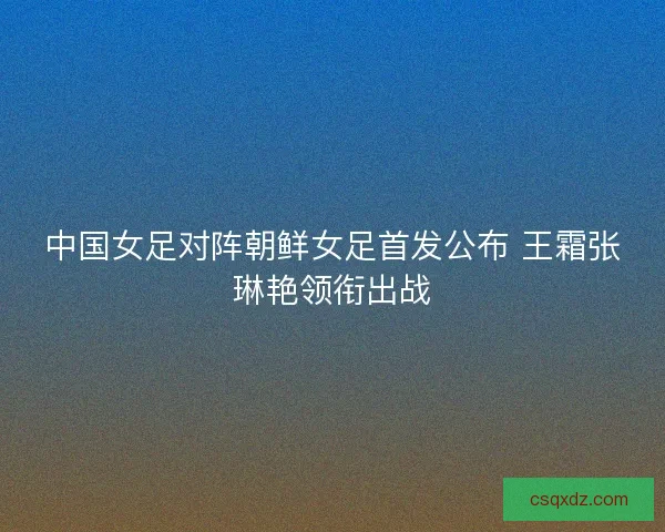 中国女足对阵朝鲜女足首发公布 王霜张琳艳领衔出战