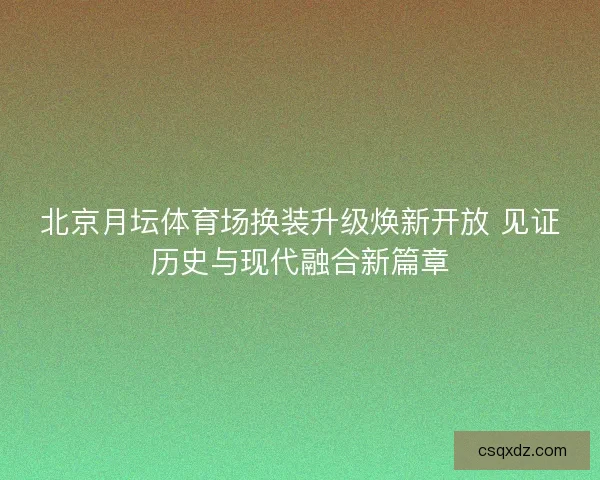 北京月坛体育场换装升级焕新开放 见证历史与现代融合新篇章 北京月坛体育场换装升级焕新开放 见证历史与现代融合新篇章