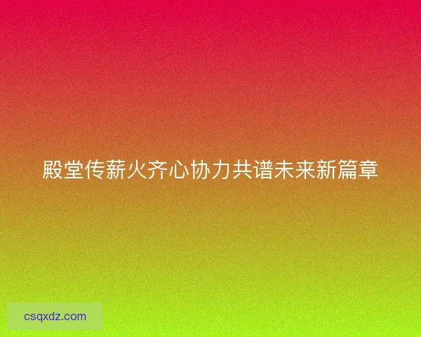 殿堂传薪火齐心协力共谱未来新篇章