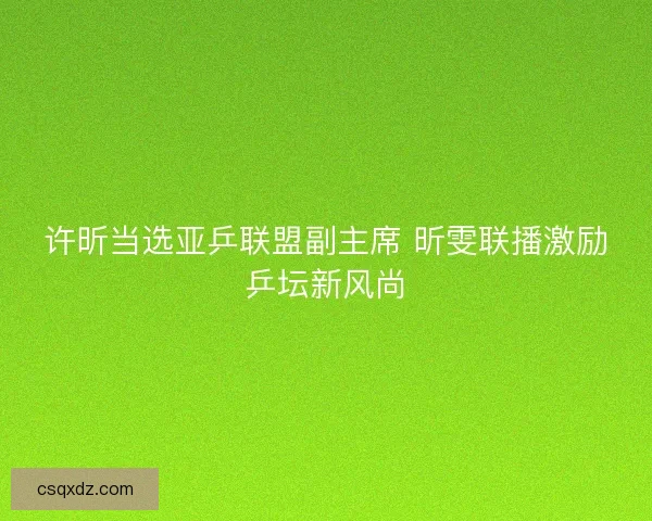 许昕当选亚乒联盟副主席 昕雯联播激励乒坛新风尚