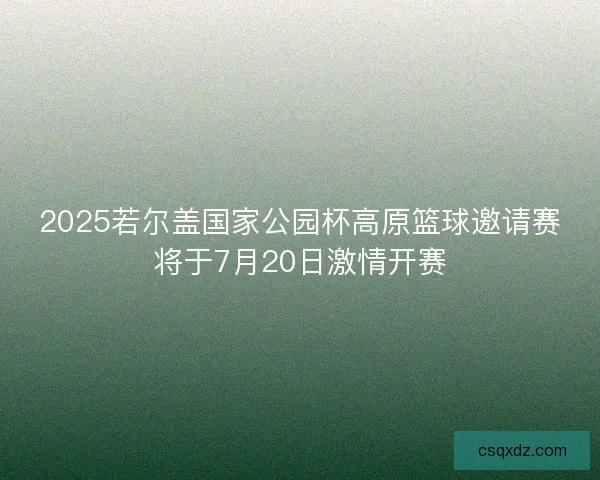 2025若尔盖国家公园杯高原篮球邀请赛将于7月20日激情开赛
