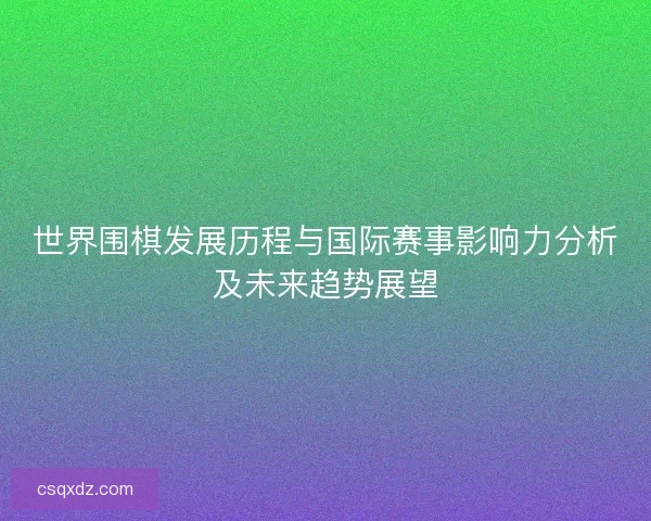 世界围棋发展历程与国际赛事影响力分析及未来趋势展望 世界围棋发展历程与国际赛事影响力分析及未来趋势展望