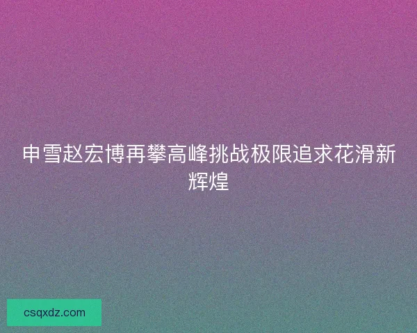 申雪赵宏博再攀高峰挑战极限追求花滑新辉煌