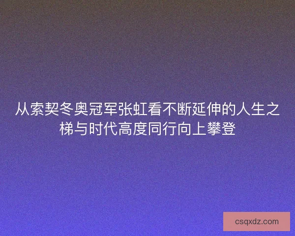 从索契冬奥冠军张虹看不断延伸的人生之梯与时代高度同行向上攀登
