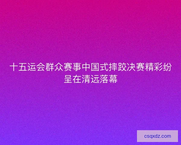 十五运会群众赛事中国式摔跤决赛精彩纷呈在清远落幕 十五运会群众赛事中国式摔跤决赛精彩纷呈在清远落幕