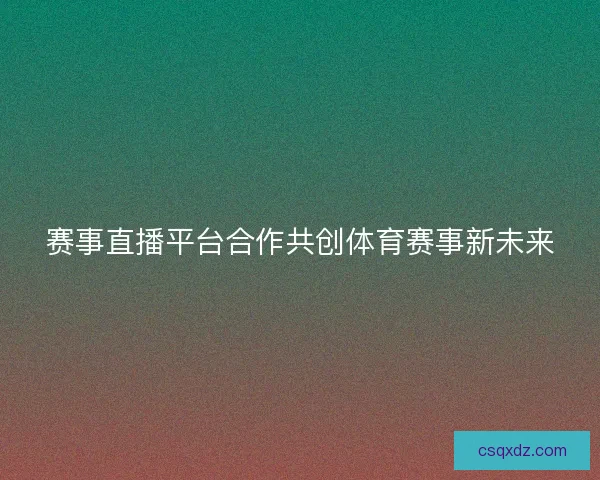 赛事直播平台合作共创体育赛事新未来