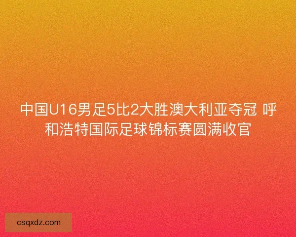 中国U16男足5比2大胜澳大利亚夺冠 呼和浩特国际足球锦标赛圆满收官