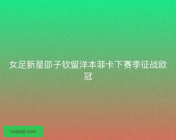 女足新星邵子钦留洋本菲卡下赛季征战欧冠