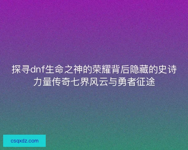 探寻dnf生命之神的荣耀背后隐藏的史诗力量传奇七界风云与勇者征途