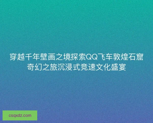 穿越千年壁画之境探索QQ飞车敦煌石窟奇幻之旅沉浸式竞速文化盛宴