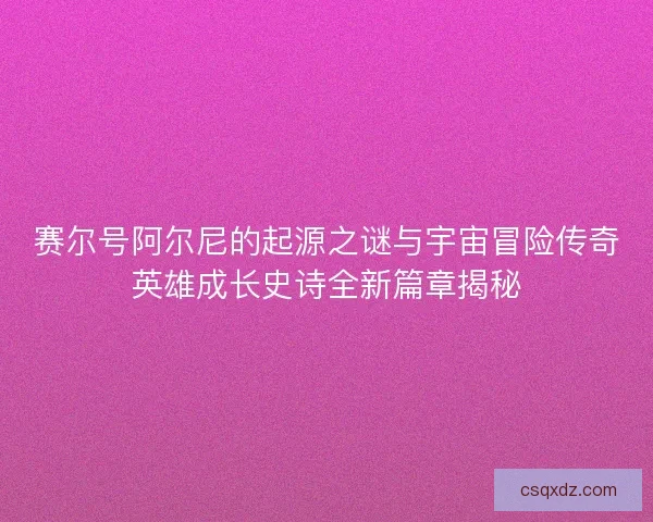 赛尔号阿尔尼的起源之谜与宇宙冒险传奇英雄成长史诗全新篇章揭秘