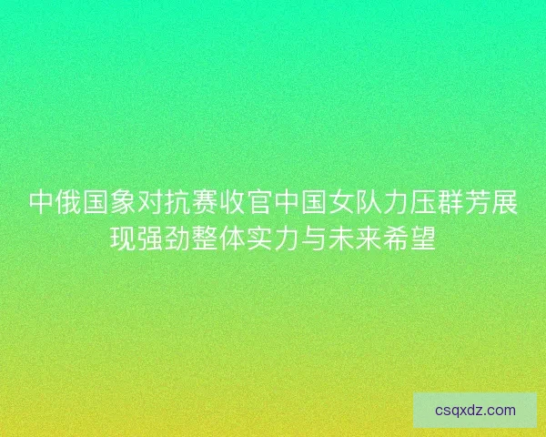 中俄国象对抗赛收官中国女队力压群芳展现强劲整体实力与未来希望
