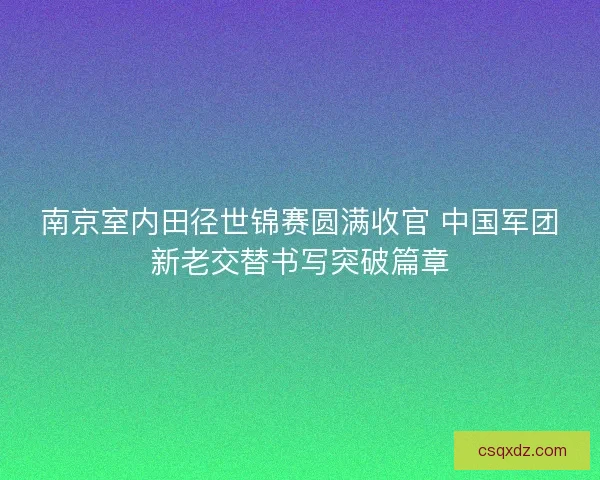 南京室内田径世锦赛圆满收官 中国军团新老交替书写突破篇章