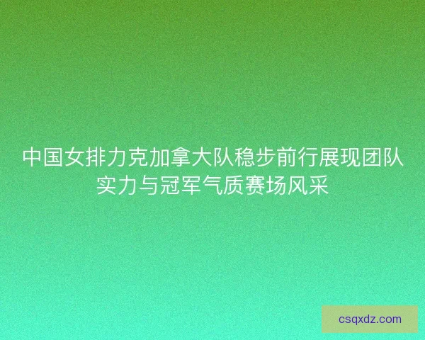 中国女排力克加拿大队稳步前行展现团队实力与冠军气质赛场风采 中国女排力克加拿大队稳步前行展现团队实力与冠军气质赛场风采