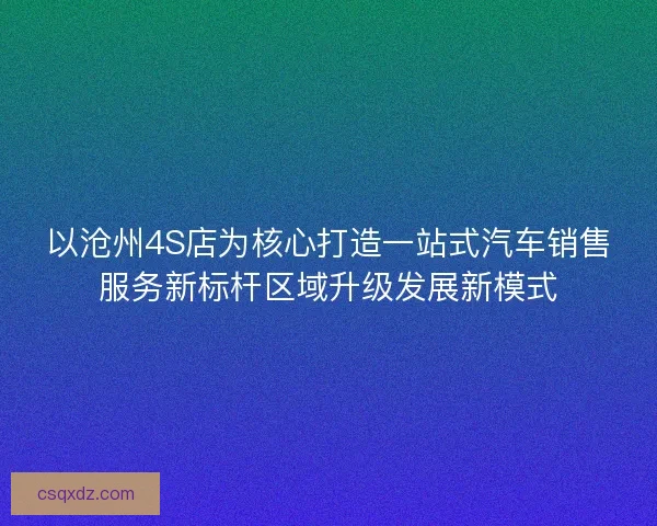以沧州4S店为核心打造一站式汽车销售服务新标杆区域升级发展新模式