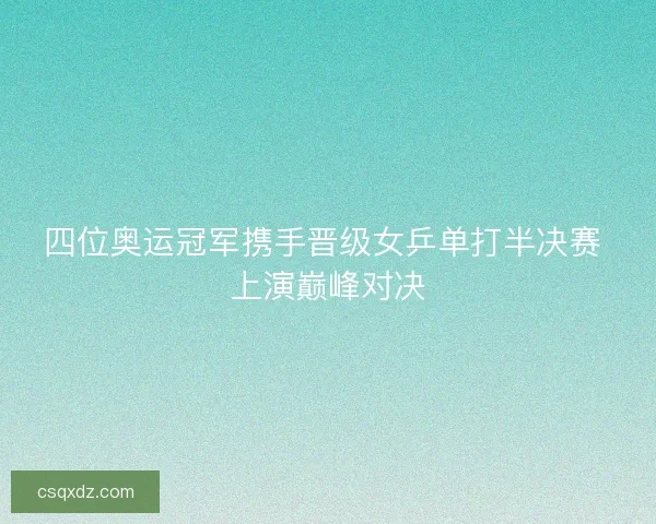四位奥运冠军携手晋级女乒单打半决赛 上演巅峰对决